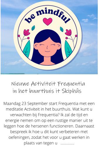 Nieuwe Activiteit Frequentia      in het buurthuis it Skiphs  Maandag 23 September start Frequentia met een meditatie Activiteit in het buurthuis. Wat kunt u verwachten bij Frequentia? Ik zal de tijd en energie nemen om op een rustige manier uit te leggen hoe de hersenen functioneren. Daarnaast bespreek ik hoe u dit kunt verbeteren met oefeningen, zodat het voor u gaat werken in plaats van tegen u   ..