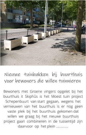 Nieuwe tuinbakken bij buurthuis voor bewoners die willen tuinnieren  Bewoners  met  Groene  vingers  opgelet  bij  het  buurthuis  it  Skiphs  is  het  Moest  tuin  project  Schepenbuurt  van start  gegaan,  wegens  het  vernieuwen  van  het  buurthuis  is  er  nog  geen  vaste  plek  bij  het  buurthuis  gekomen dat  willen  we  graag  bij  het  nieuwe  buurthuis  project  gaan  combineren  in  de  tussentijd  zijn    daarvoor  op  het plein ..